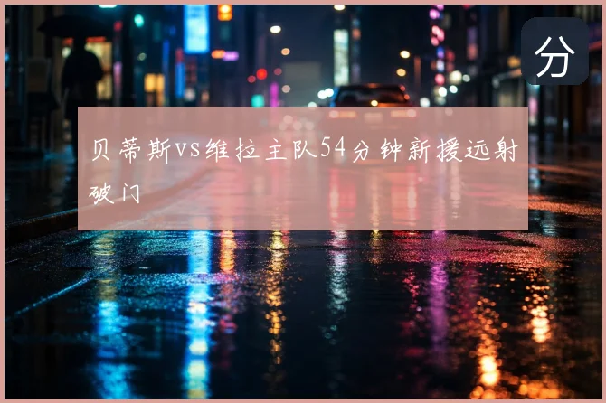 贝蒂斯vs维拉主队54分钟新援远射破门